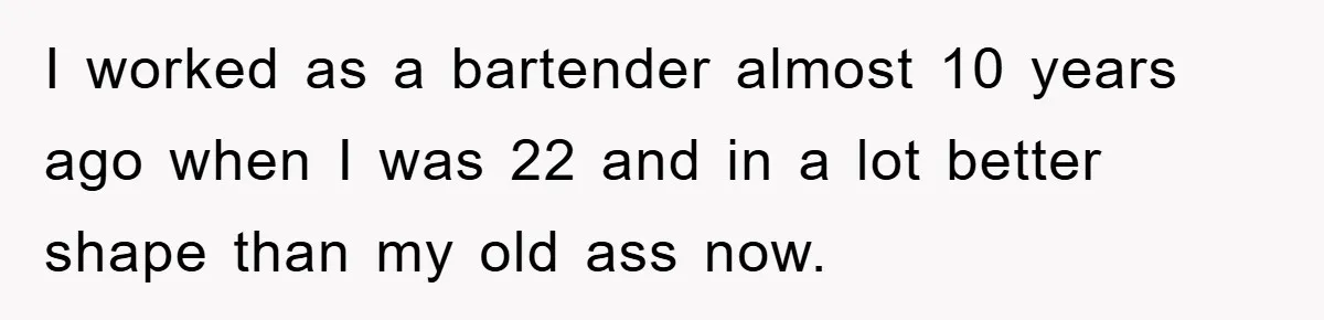 I worked as a bartender almost 10 years ago when I was 22 and in a lot better shape than my old ass now.