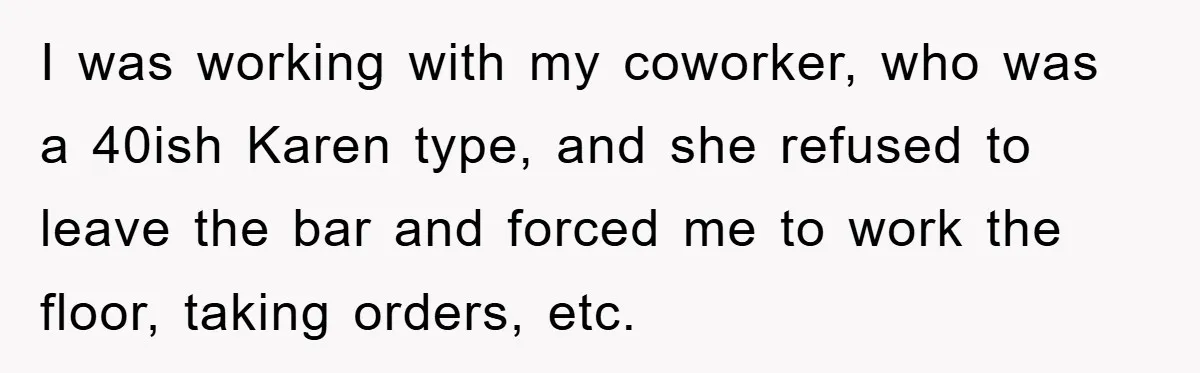 I was working with my coworker, who was a 40ish Karen type, and she refused to leave the bar and forced me to work the floor, taking orders, etc.