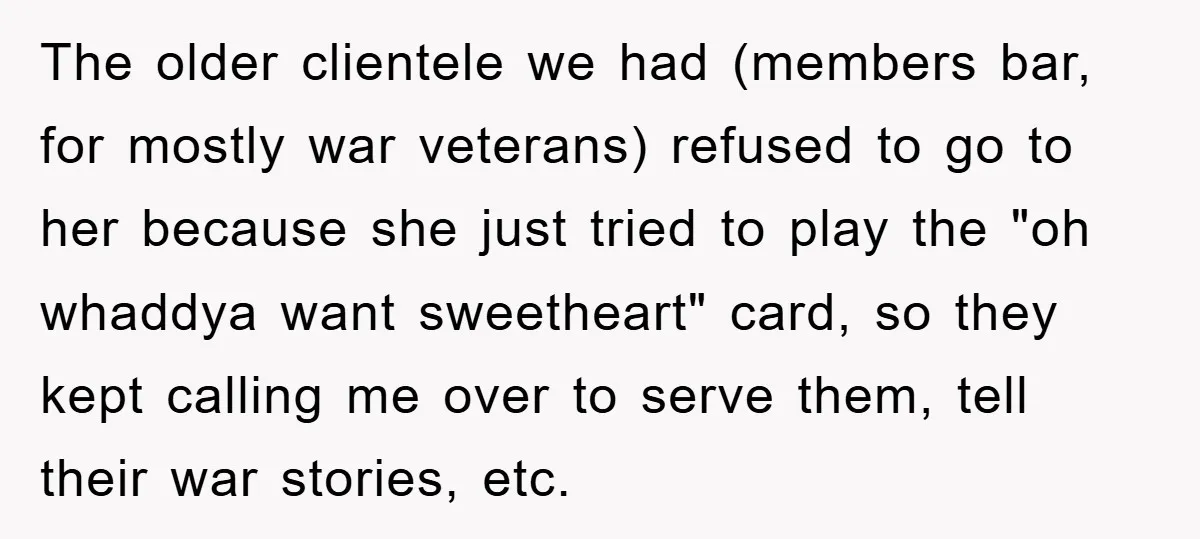 The older clientele we had (members bar, for mostly war veterans) refused to go to her because she just tried to play the "oh whaddya want sweetheart" card, so they...