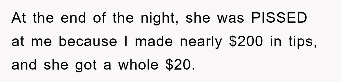 At the end of the night, she was PISSED at me because I made nearly $200 in tips, and she got a whole $20.