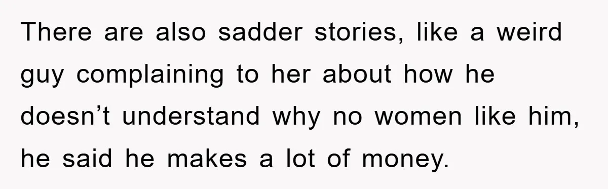 There are also sadder stories, like a weird guy complaining to her about how he doesn’t understand why no women like him, he said he makes a lot of money.