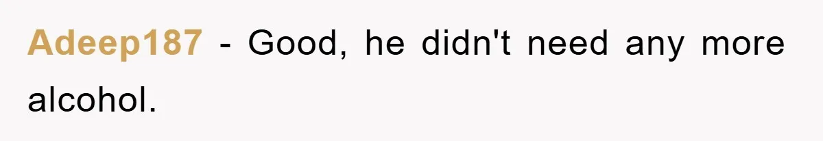 Adeep187 − Good, he didn't need any more alcohol.