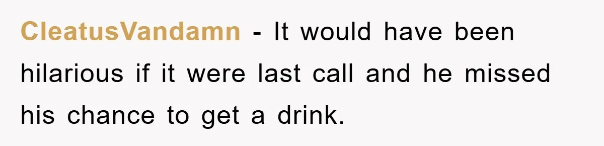 CleatusVandamn − It would have been hilarious if it were last call and he missed his chance to get a drink.