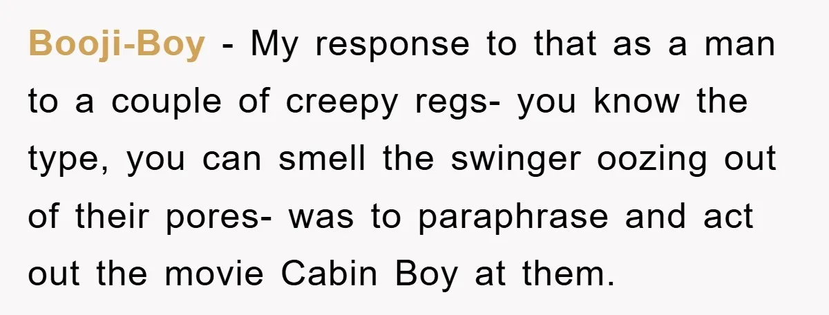 Booji-Boy − My response to that as a man to a couple of creepy regs- you know the type, you can smell the swinger oozing out of their pores- was...