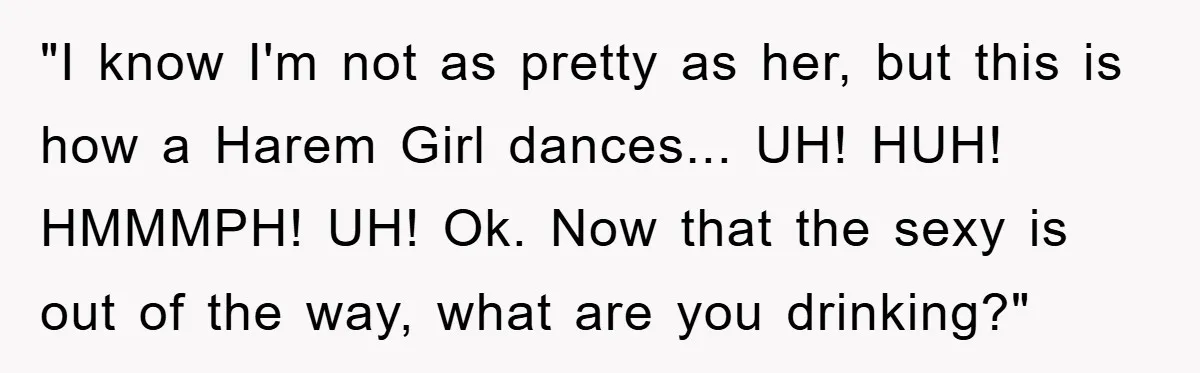 "I know I'm not as pretty as her, but this is how a Harem Girl dances... UH! HUH! HMMMPH! UH! Ok. Now that the sexy is out of the way,...