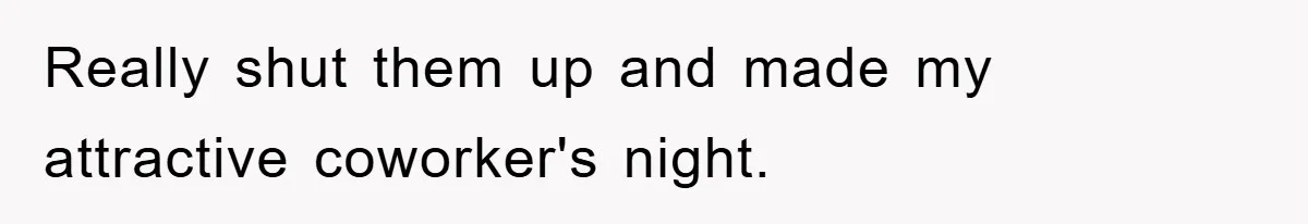 Really shut them up and made my attractive coworker's night.