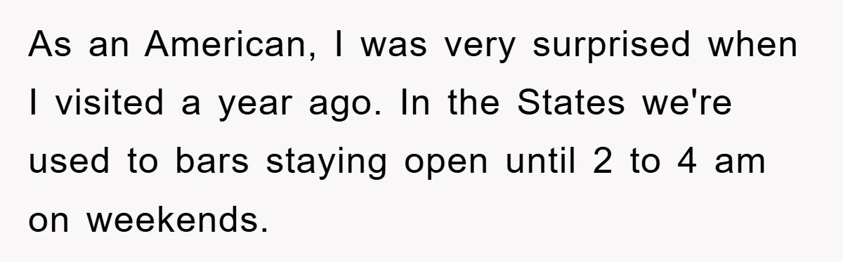 As an American, I was very surprised when I visited a year ago. In the States we're used to bars staying open until 2 to 4 am on weekends.