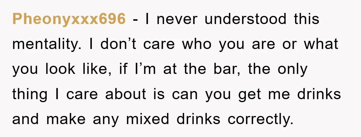 Pheonyxxx696 − I never understood this mentality. I don’t care who you are or what you look like, if I’m at the bar, the only thing I care about is...