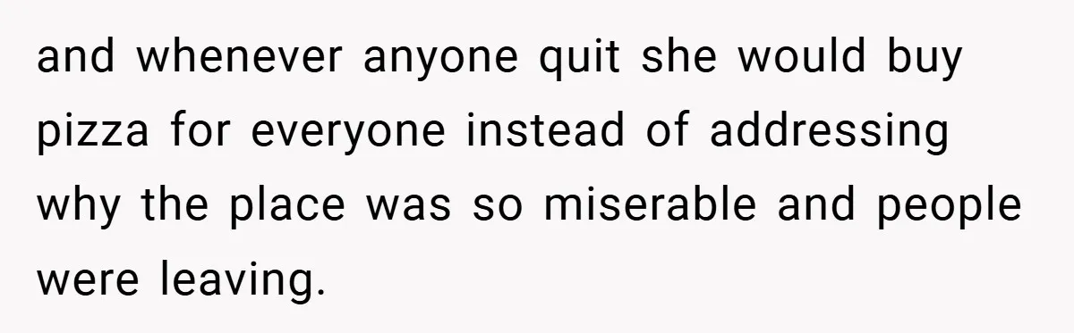 and whenever anyone quit she would buy pizza for everyone instead of addressing why the place was so miserable and people were leaving.