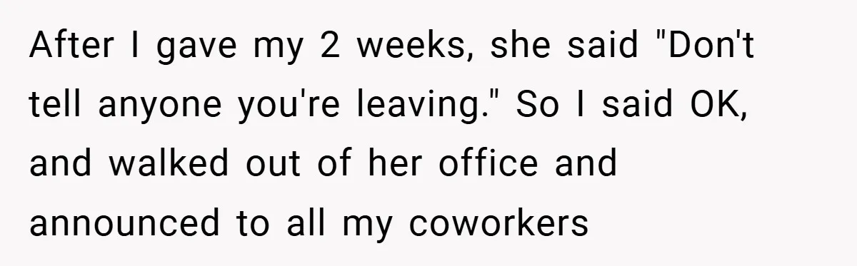 After I gave my 2 weeks, she said "Don't tell anyone you're leaving." So I said OK, and walked out of her office and announced to all my coworkers