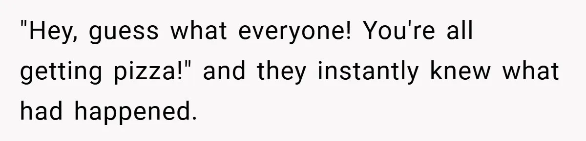 "Hey, guess what everyone! You're all getting pizza!" and they instantly knew what had happened.