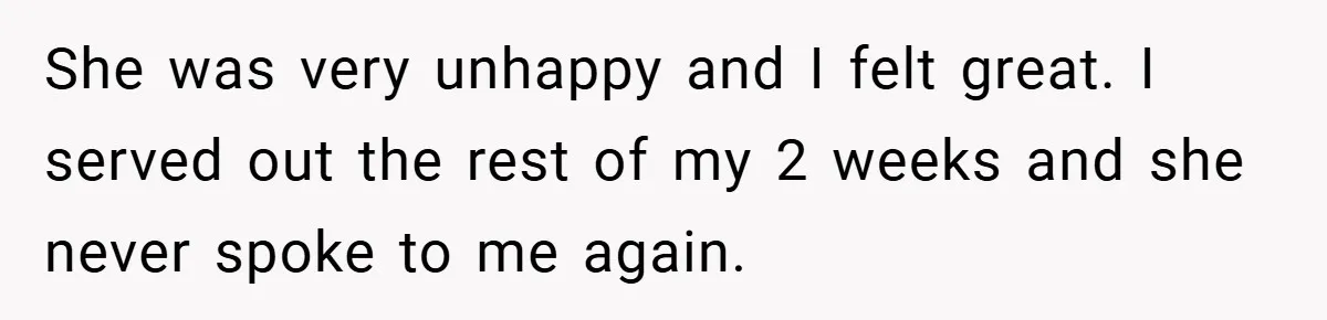 She was very unhappy and I felt great. I served out the rest of my 2 weeks and she never spoke to me again.