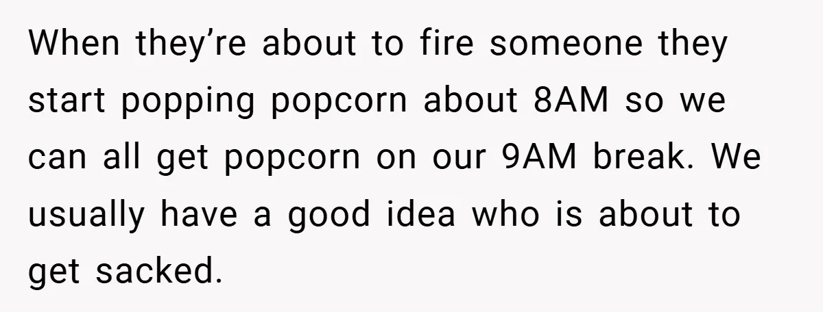 When they’re about to fire someone they start popping popcorn about 8AM so we can all get popcorn on our 9AM break. We usually have a good idea who is...