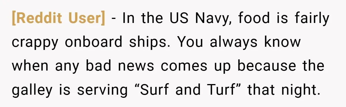[Reddit User] − In the US Navy, food is fairly crappy onboard ships. You always know when any bad news comes up because the galley is serving “Surf and Turf”...