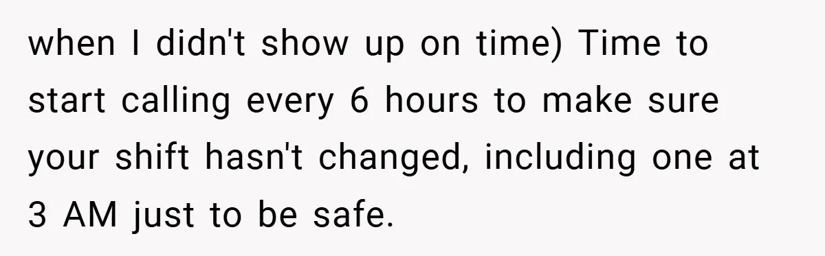 when I didn't show up on time) Time to start calling every 6 hours to make sure your shift hasn't changed, including one at 3 AM just to be safe.
