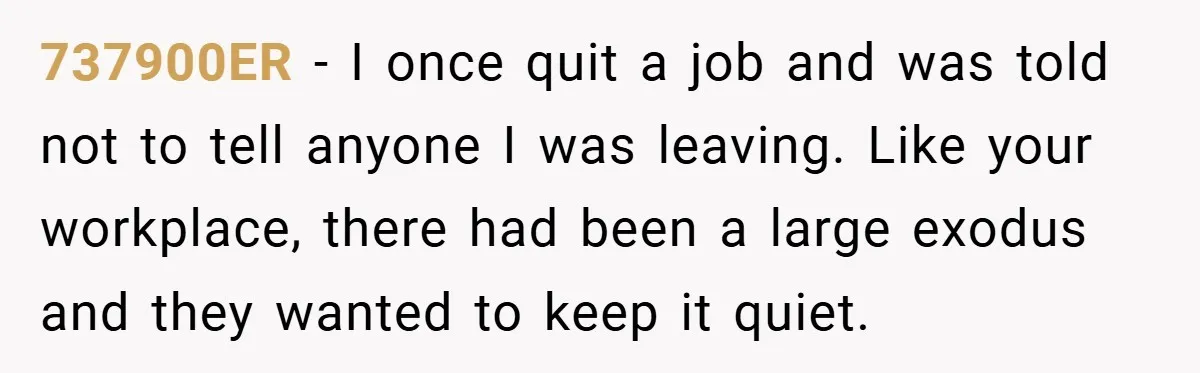 737900ER − I once quit a job and was told not to tell anyone I was leaving. Like your workplace, there had been a large exodus and they wanted to...