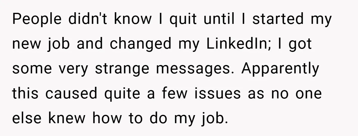 People didn't know I quit until I started my new job and changed my LinkedIn; I got some very strange messages. Apparently this caused quite a few issues as no...