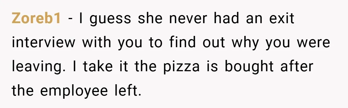Zoreb1 − I guess she never had an exit interview with you to find out why you were leaving. I take it the pizza is bought after the employee left.