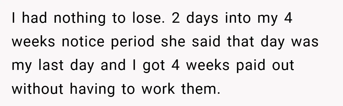 I had nothing to lose. 2 days into my 4 weeks notice period she said that day was my last day and I got 4 weeks paid out without having...