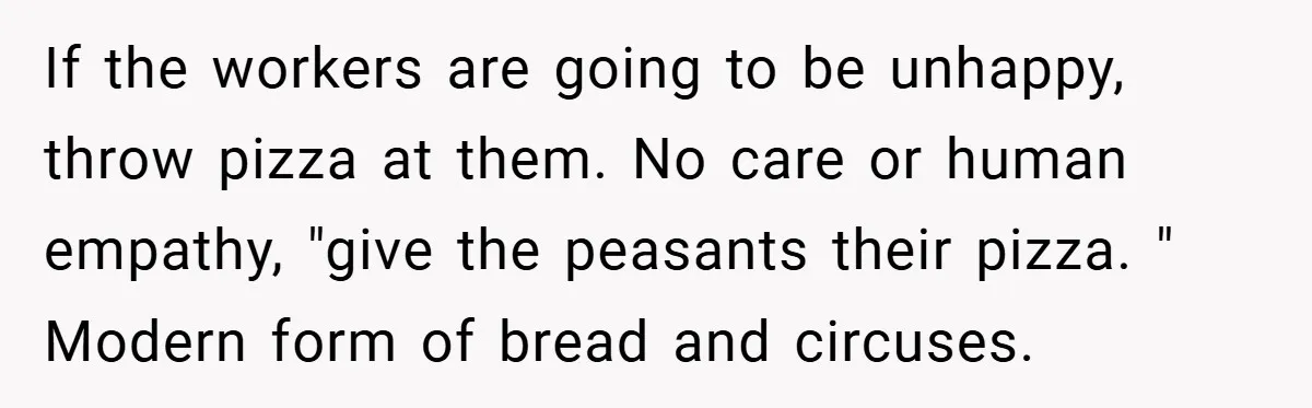 If the workers are going to be unhappy, throw pizza at them. No care or human empathy, "give the peasants their pizza. " Modern form of bread and circuses.