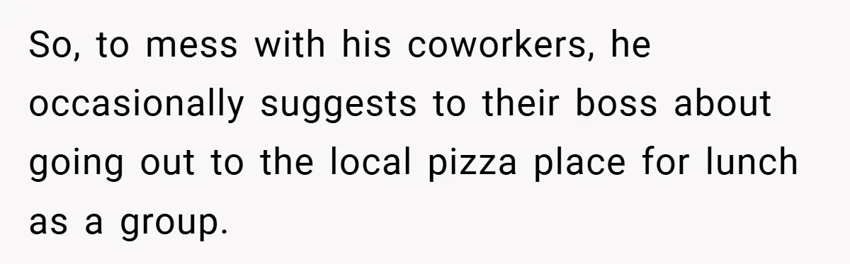 So, to mess with his coworkers, he occasionally suggests to their boss about going out to the local pizza place for lunch as a group.
