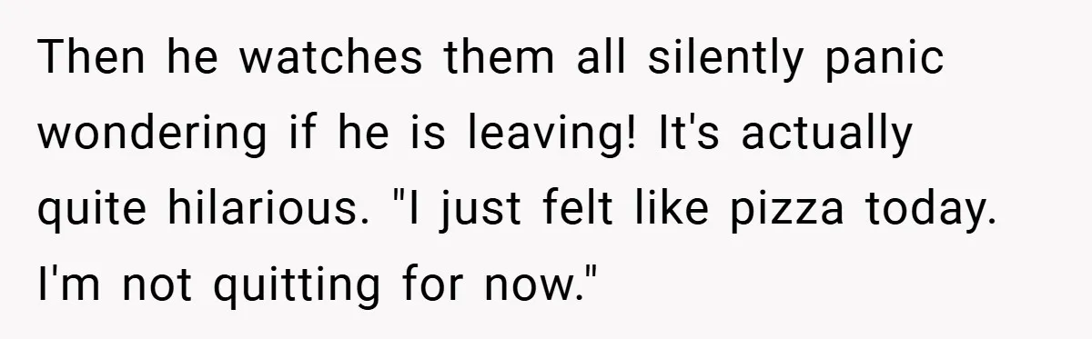 Then he watches them all silently panic wondering if he is leaving! It's actually quite hilarious. "I just felt like pizza today. I'm not quitting for now."
