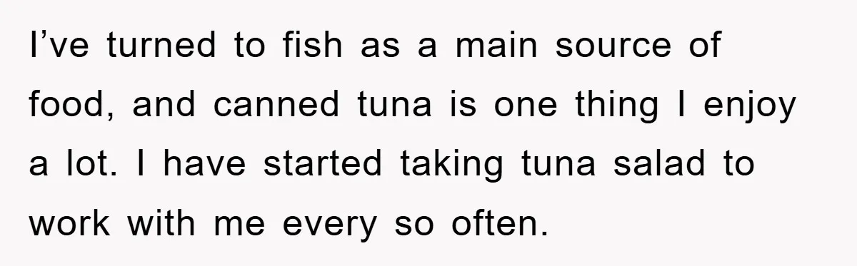 I’ve turned to fish as a main source of food, and canned tuna is one thing I enjoy a lot. I have started taking tuna salad to work with me...