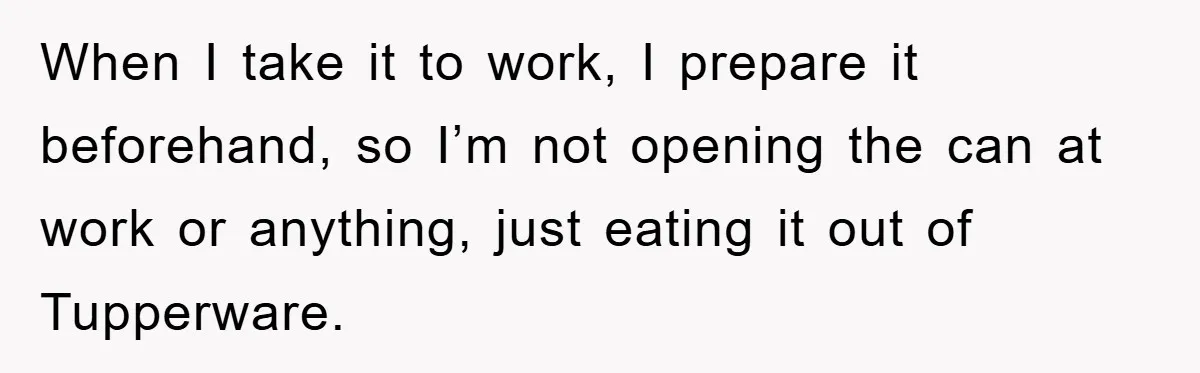 When I take it to work, I prepare it beforehand, so I’m not opening the can at work or anything, just eating it out of Tupperware.