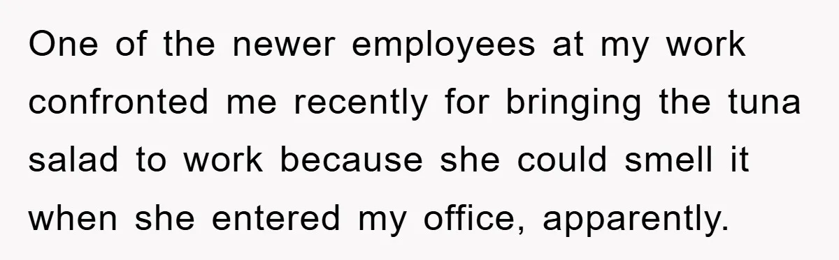 One of the newer employees at my work confronted me recently for bringing the tuna salad to work because she could smell it when she entered my office, apparently.
