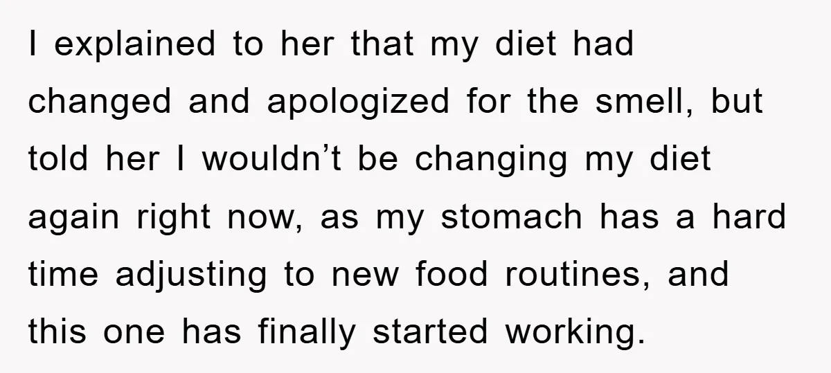 I explained to her that my diet had changed and apologized for the smell, but told her I wouldn’t be changing my diet again right now, as my stomach has...