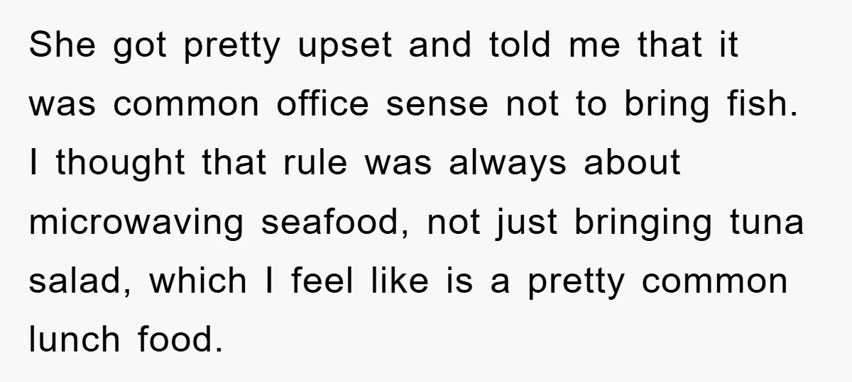 She got pretty upset and told me that it was common office sense not to bring fish. I thought that rule was always about microwaving seafood, not just bringing tuna...