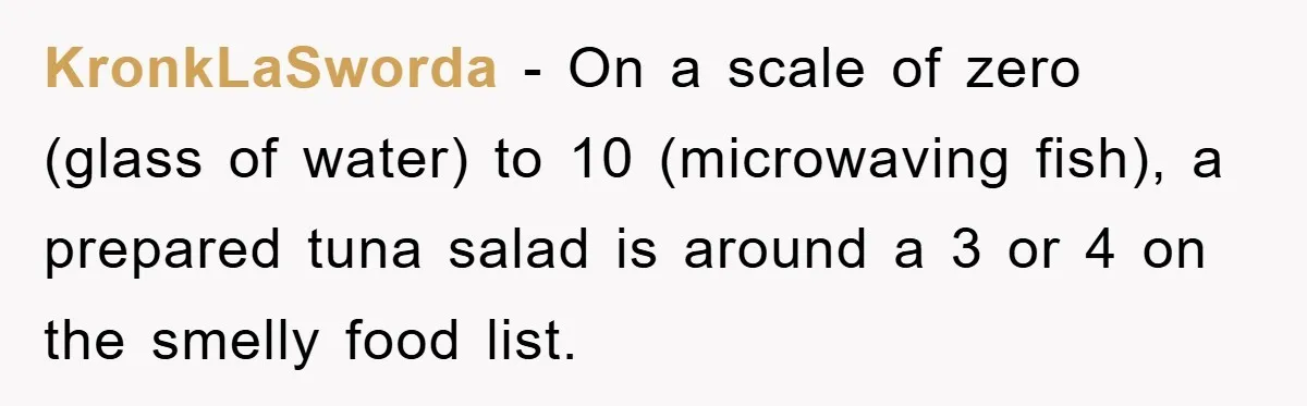 KronkLaSworda − On a scale of zero (glass of water) to 10 (microwaving fish), a prepared tuna salad is around a 3 or 4 on the smelly food list.