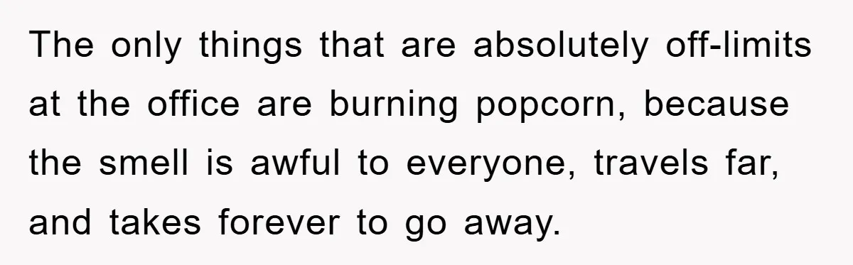 The only things that are absolutely off-limits at the office are burning popcorn, because the smell is awful to everyone, travels far, and takes forever to go away.