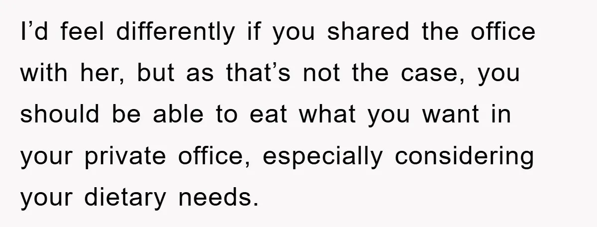 I’d feel differently if you shared the office with her, but as that’s not the case, you should be able to eat what you want in your private office, especially...