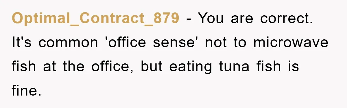 Optimal_Contract_879 − You are correct. It's common 'office sense' not to microwave fish at the office, but eating tuna fish is fine.