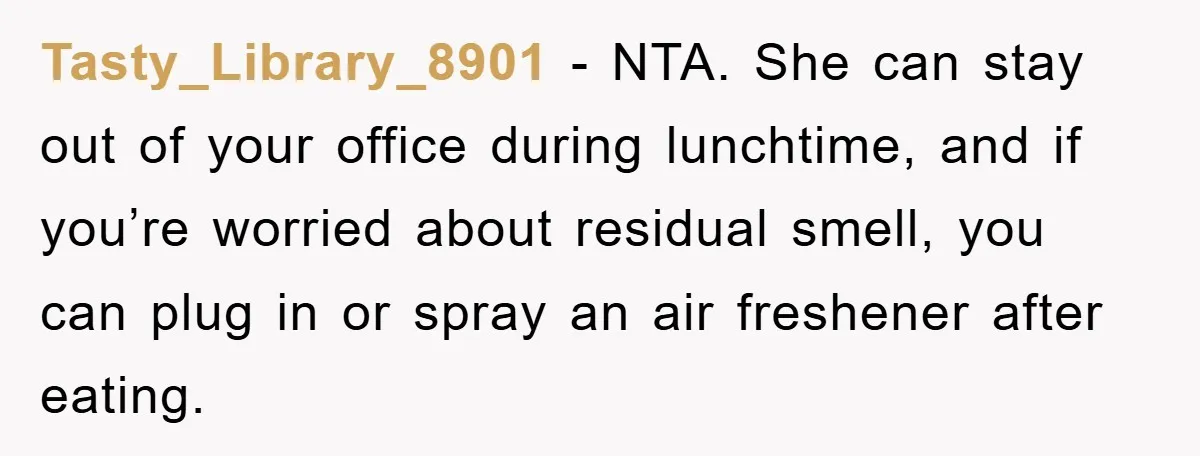 Tasty_Library_8901 − NTA. She can stay out of your office during lunchtime, and if you’re worried about residual smell, you can plug in or spray an air freshener after eating.