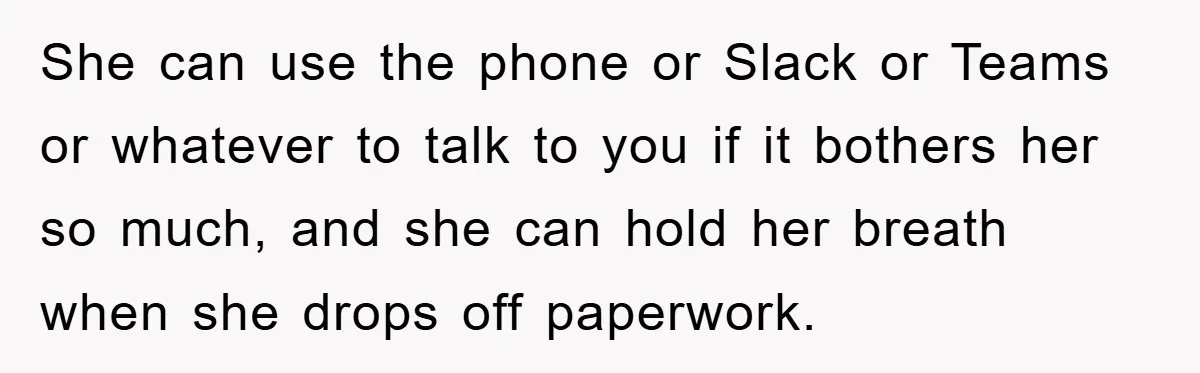 She can use the phone or Slack or Teams or whatever to talk to you if it bothers her so much, and she can hold her breath when she drops...