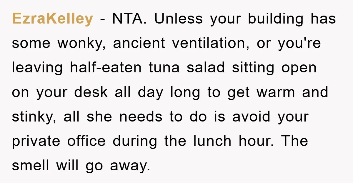 EzraKelley − NTA. Unless your building has some wonky, ancient ventilation, or you're leaving half-eaten tuna salad sitting open on your desk all day long to get warm and stinky,...