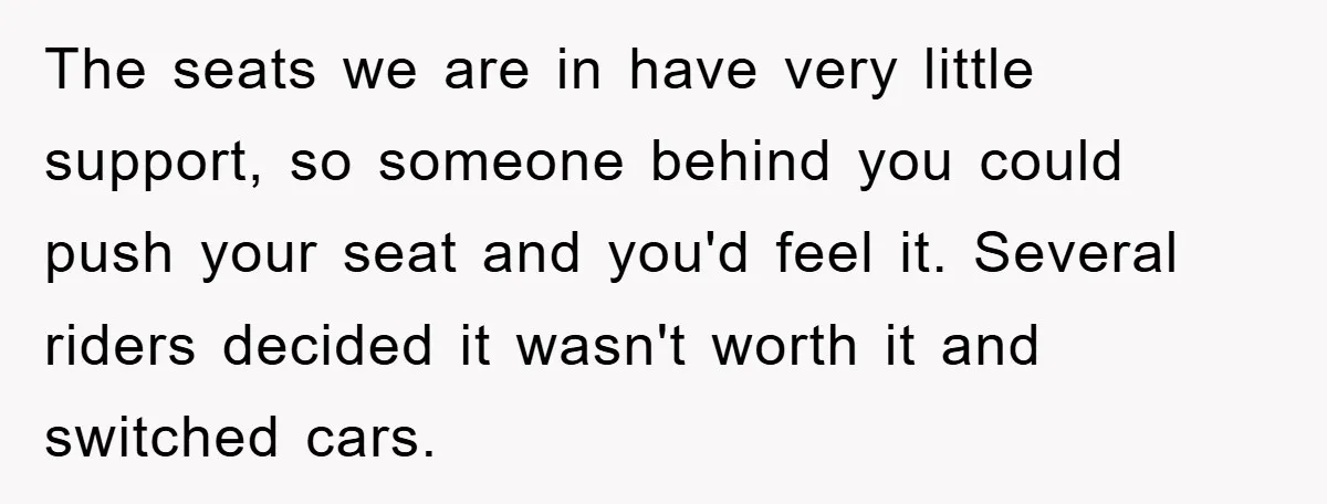 The seats we are in have very little support, so someone behind you could push your seat and you'd feel it. Several riders decided it wasn't worth it and switched...