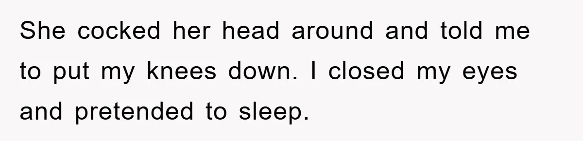 She cocked her head around and told me to put my knees down. I closed my eyes and pretended to sleep.