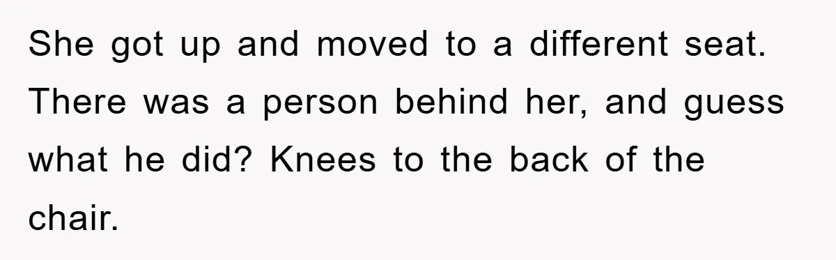 She got up and moved to a different seat. There was a person behind her, and guess what he did? Knees to the back of the chair.