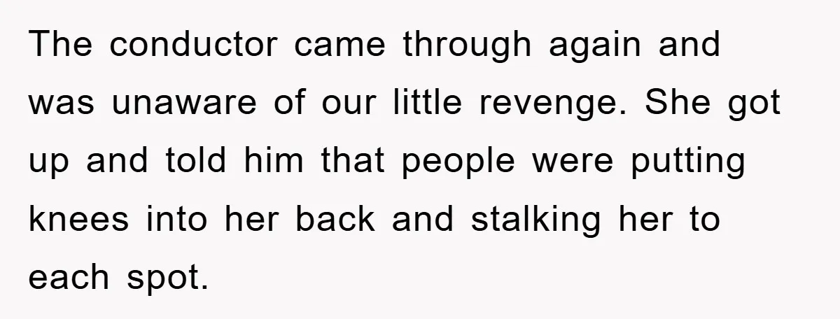 The conductor came through again and was unaware of our little revenge. She got up and told him that people were putting knees into her back and stalking her to...