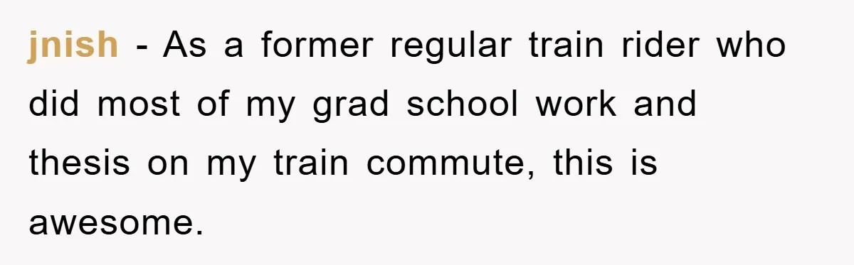 jnish − As a former regular train rider who did most of my grad school work and thesis on my train commute, this is awesome.