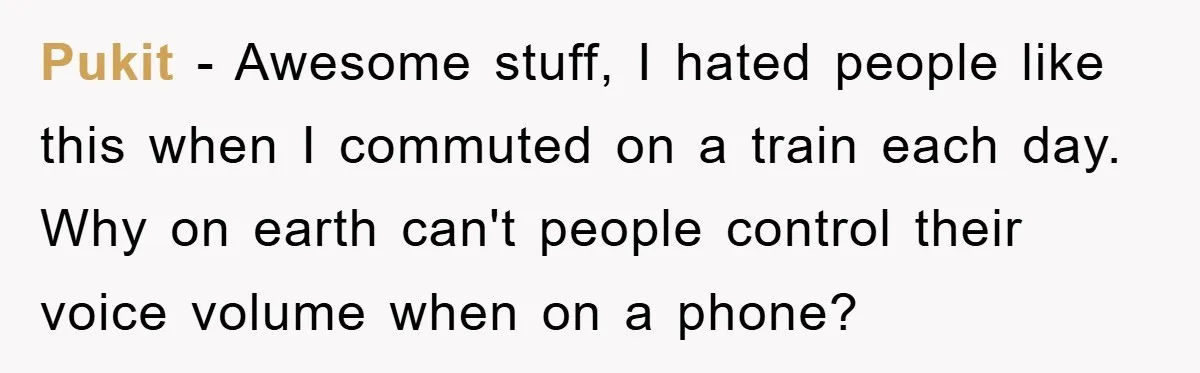 Pukit − Awesome stuff, I hated people like this when I commuted on a train each day. Why on earth can't people control their voice volume when on a phone?