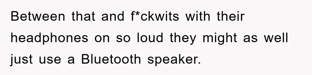 Between that and f*ckwits with their headphones on so loud they might as well just use a Bluetooth speaker.