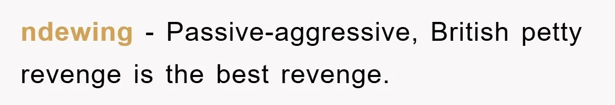 ndewing − Passive-aggressive, British petty revenge is the best revenge.