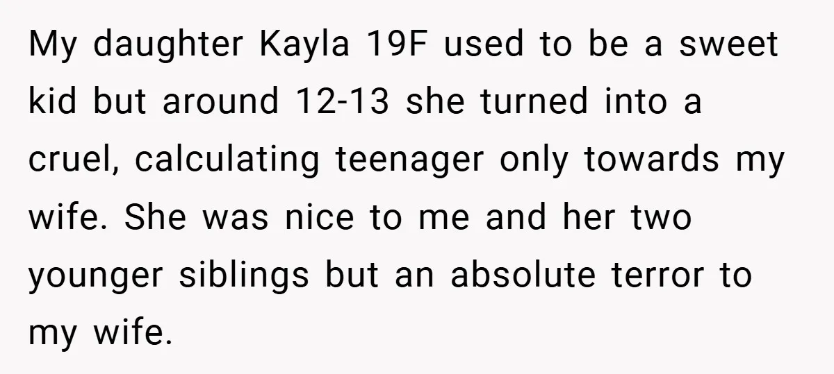 Husband Shocks Family After Revealing His Daughter Traumatizes His Wife My daughter Kayla 19F used to be a sweet kid but around 12-13 she turned into a cruel, calculating teenager only towards my wife. She was nice to me and...