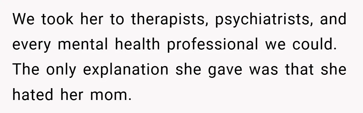 Husband Shocks Family After Revealing His Daughter Traumatizes His Wife We took her to therapists, psychiatrists, and every mental health professional we could. The only explanation she gave was that she hated her mom.