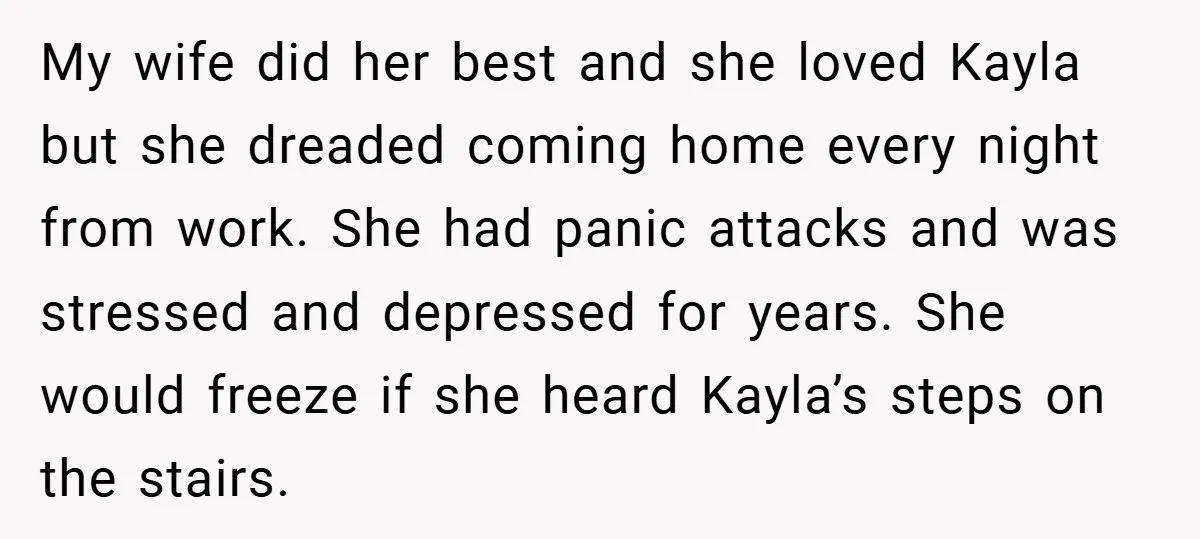 Husband Shocks Family After Revealing His Daughter Traumatizes His Wife My wife did her best and she loved Kayla but she dreaded coming home every night from work. She had panic attacks and was stressed and depressed for years. She...