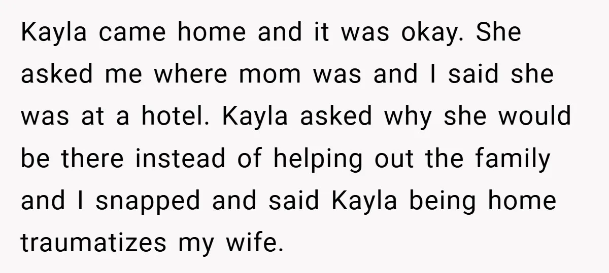Husband Shocks Family After Revealing His Daughter Traumatizes His Wife Kayla came home and it was okay. She asked me where mom was and I said she was at a hotel. Kayla asked why she would be there instead of...